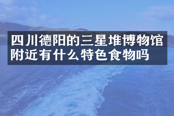 四川德阳的三星堆博物馆附近有什么特色食物吗