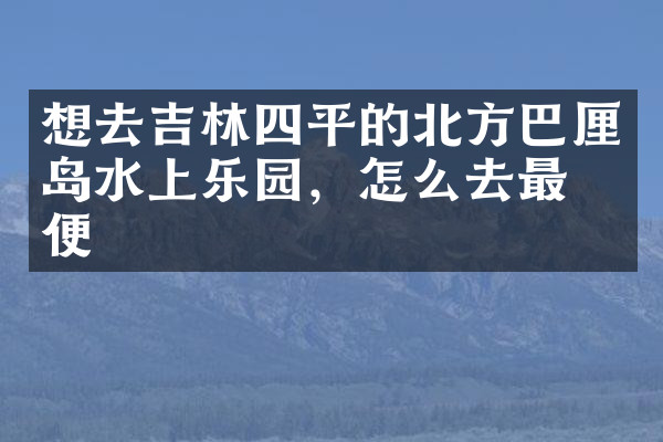 想去吉林四平的北方巴厘岛水上乐园，怎么去最方便