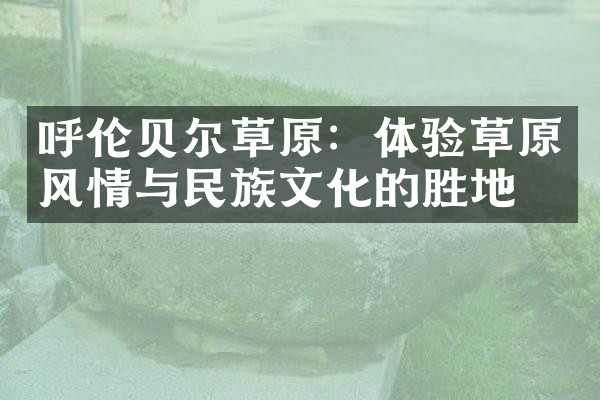 呼伦贝尔草原：体验草原风情与民族文化的胜地