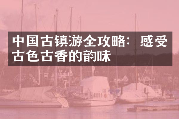 中国古镇游全攻略：感受古色古香的韵味