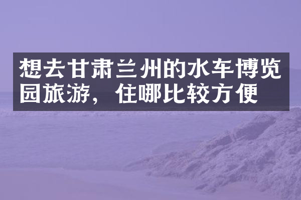 想去甘肃兰州的水车博览园旅游，住哪比较方便