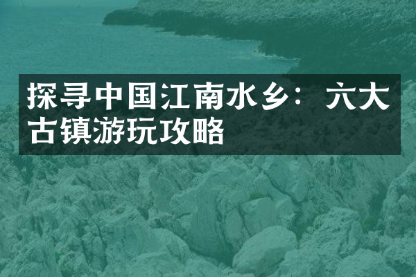 探寻中国江南水乡：六大古镇游玩攻略