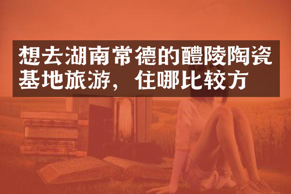 想去湖南常德的醴陵陶瓷基地旅游，住哪比较方便