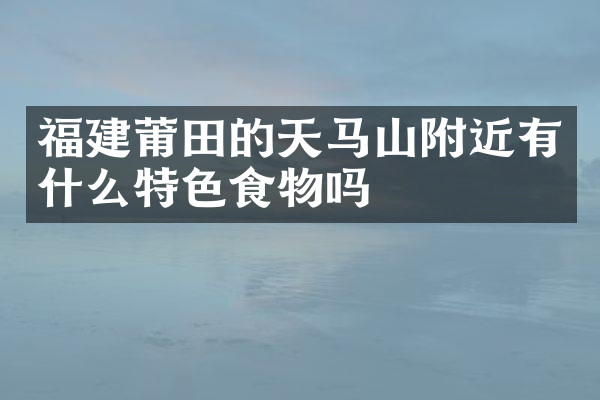福建莆田的天马山附近有什么特色食物吗