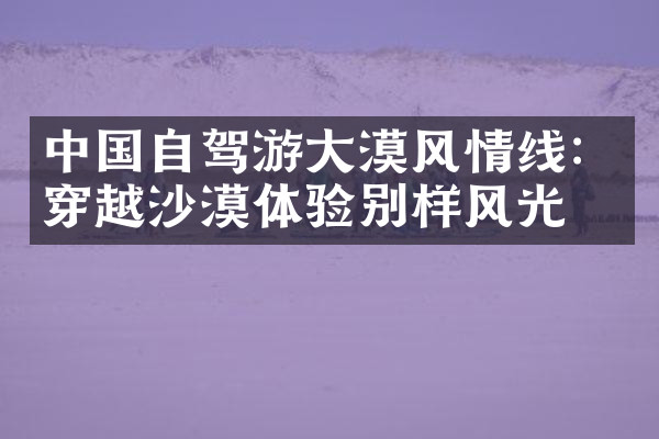 中国自驾游大漠风情线：穿越沙漠体验别样风光