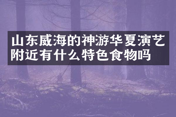 山东威海的神游华夏演艺附近有什么特色食物吗