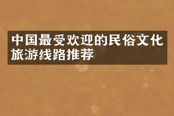 中国最受欢迎的民俗文化旅游线路推荐