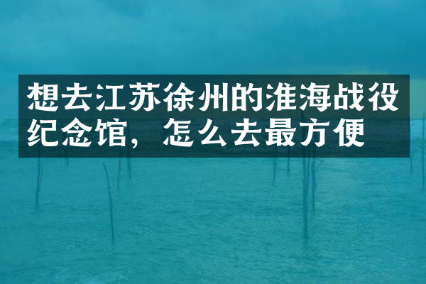 想去江苏徐州的淮海战役纪念馆，怎么去最方便