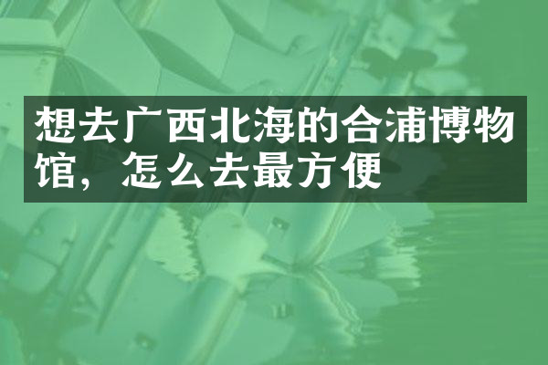 想去广西北海的合浦博物馆，怎么去最方便