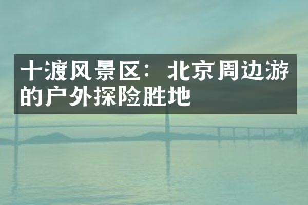 十渡风景区：北京周边游的户外探险胜地