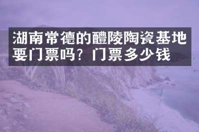 湖南常德的醴陵陶瓷基地要门票吗？门票多少钱？
