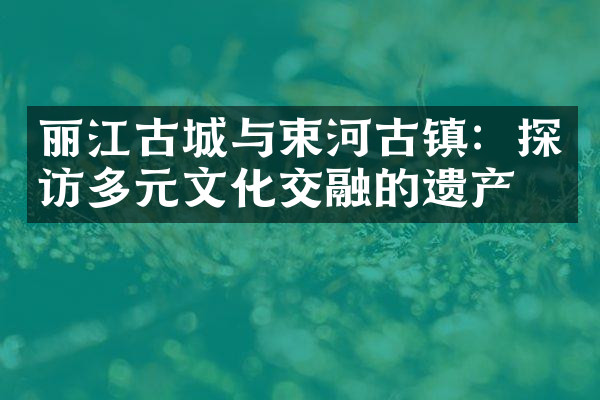 丽江古城与束河古镇：探访多元文化交融的遗产