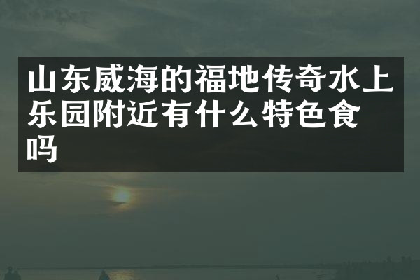 山东威海的福地传奇水上乐园附近有什么特色食物吗