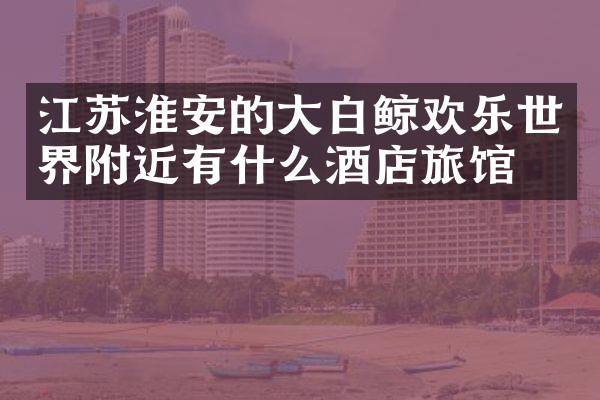 江苏淮安的大白鲸欢乐世界附近有什么酒店旅馆吗