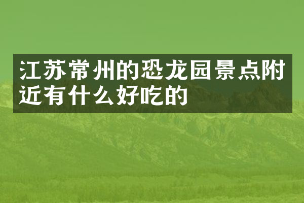 江苏常州的恐龙园景点附近有什么好吃的