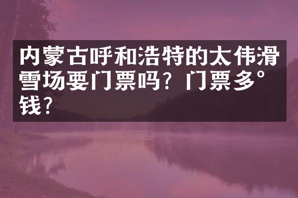 内蒙古呼和浩特的太伟滑雪场要门票吗？门票多少钱？