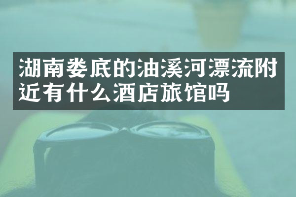 湖南娄底的油溪河漂流附近有什么酒店旅馆吗