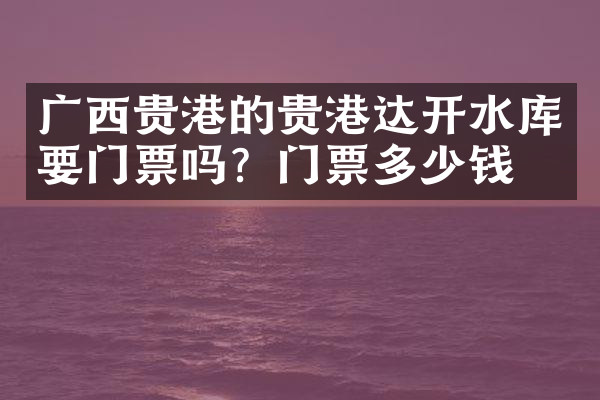 广西贵港的贵港达开水库要门票吗？门票多少钱？