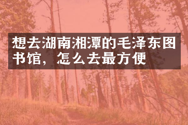 想去湖南湘潭的毛泽东图书馆，怎么去最方便