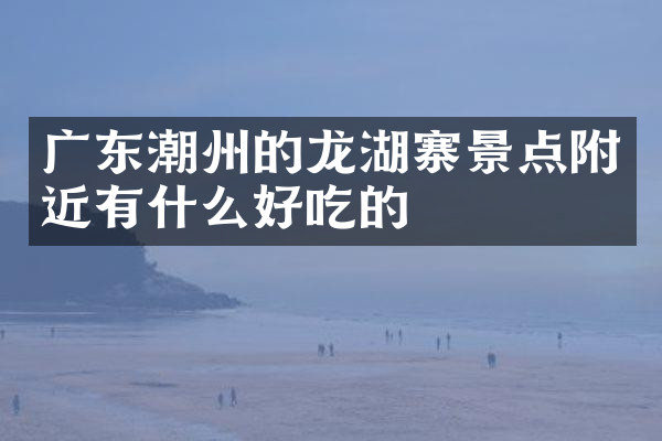 广东潮州的龙湖寨景点附近有什么好吃的