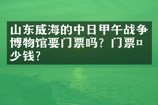 山东威海的中日甲午战争博物馆要门票吗？门票多少钱？