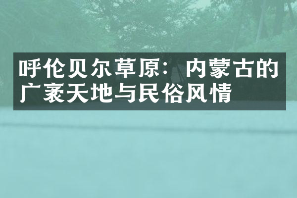 呼伦贝尔草原：内蒙古的广袤天地与民俗风情