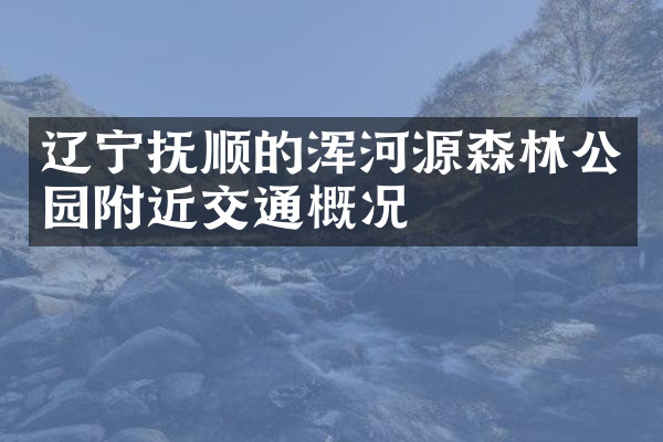 辽宁抚顺的浑河源森林公园附近交通概况