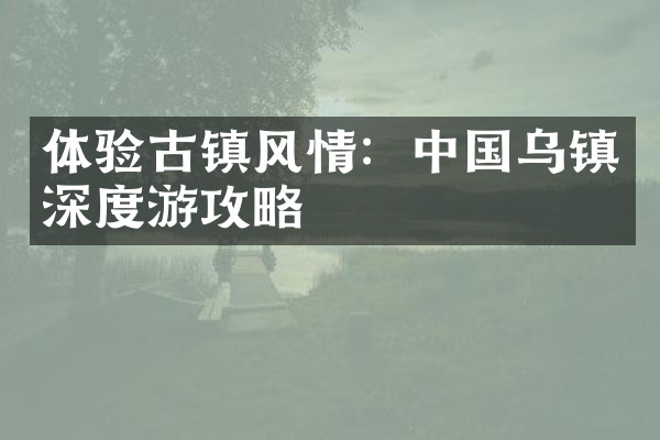 体验古镇风情：中国乌镇深度游攻略