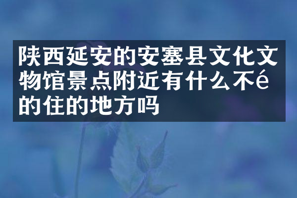陕西延安的安塞县文化文物馆景点附近有什么不错的住的地方吗