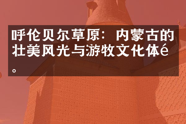呼伦贝尔草原：内蒙古的壮美风光与游牧文化体验。