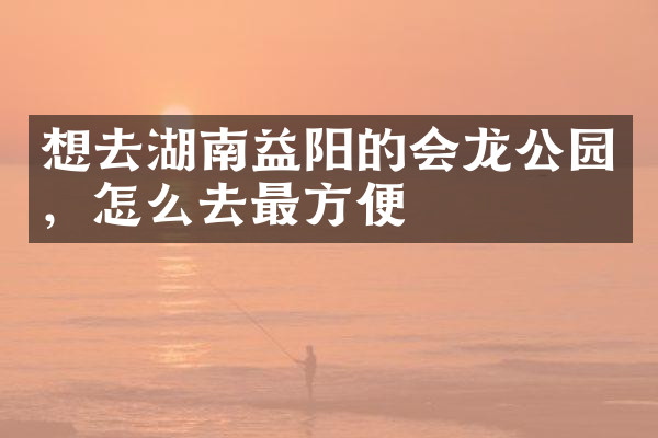 想去湖南益阳的会龙公园，怎么去最方便