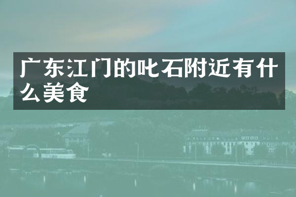 广东江门的叱石附近有什么美食