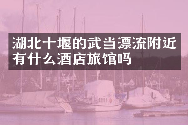 湖北十堰的武当漂流附近有什么酒店旅馆吗