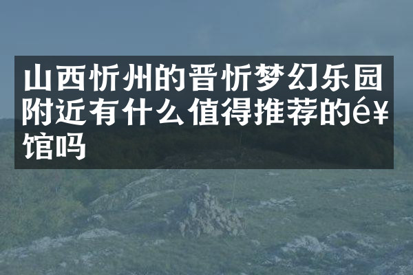 山西忻州的晋忻梦幻乐园附近有什么值得推荐的饭馆吗