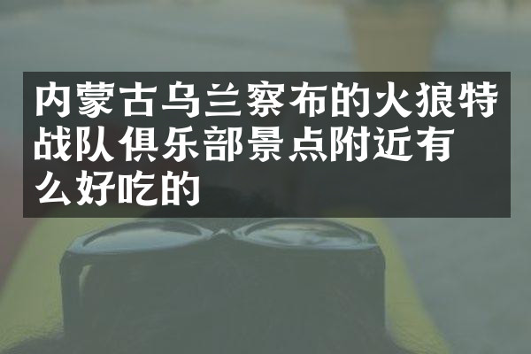 内蒙古乌兰察布的火狼特战队俱乐部景点附近有什么好吃的