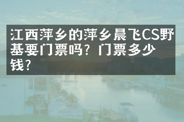 江西萍乡的萍乡晨飞CS野战基要门票吗？门票多少钱？