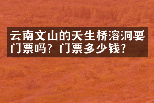 云南文山的天生桥溶洞要门票吗？门票多少钱？