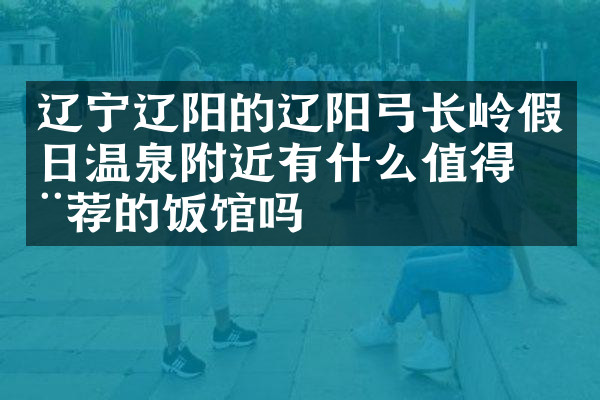 辽宁辽阳的辽阳弓长岭假日温泉附近有什么值得推荐的饭馆吗