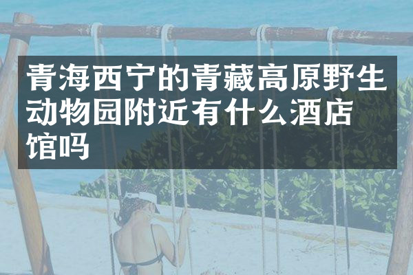 青海西宁的青藏高原野生动物园附近有什么酒店旅馆吗