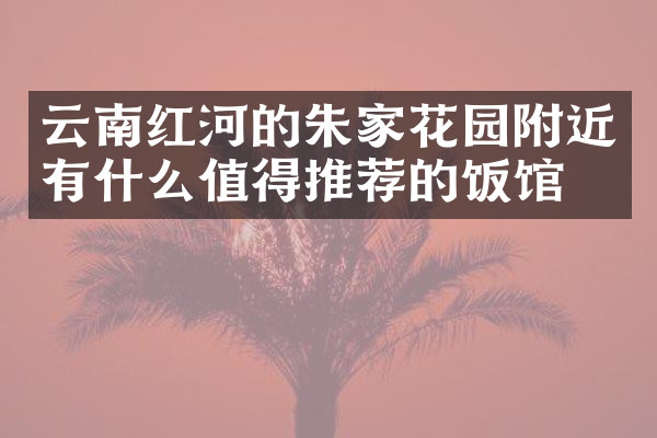 云南红河的朱家花园附近有什么值得推荐的饭馆吗