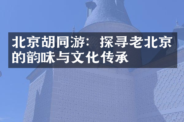 北京胡同游：探寻老北京的韵味与文化传承
