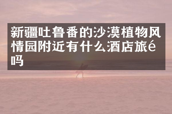 新疆吐鲁番的沙漠植物风情园附近有什么酒店旅馆吗