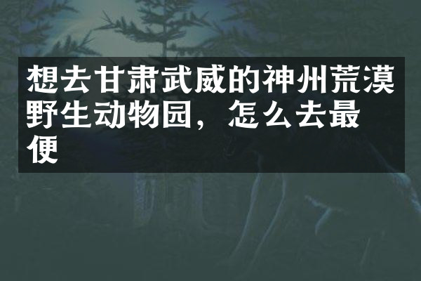 想去甘肃武威的神州荒漠野生动物园，怎么去最方便