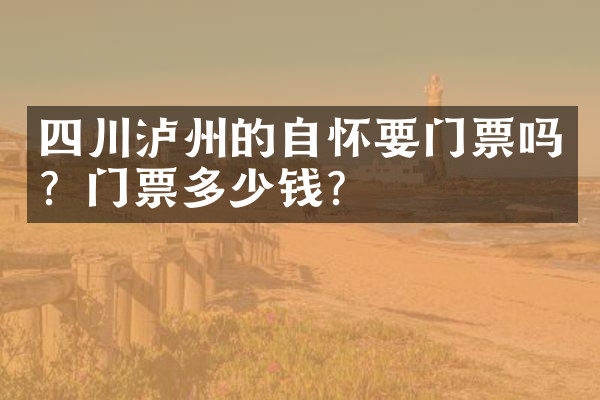 四川泸州的自怀要门票吗？门票多少钱？
