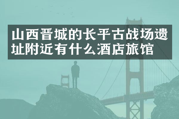 山西晋城的长平古战场遗址附近有什么酒店旅馆吗