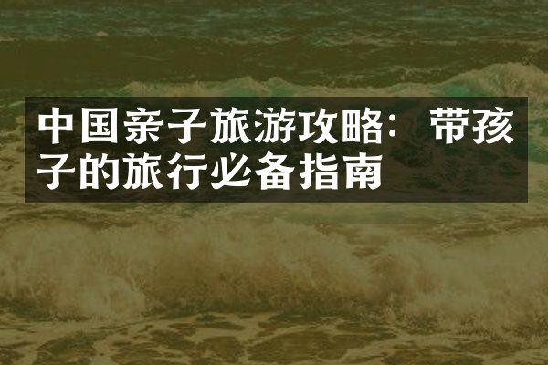 中国亲子旅游攻略：带孩子的旅行必备指南