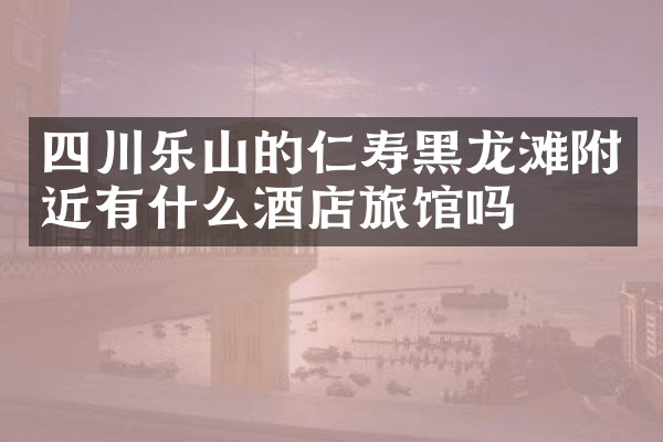 四川乐山的仁寿黑龙滩附近有什么酒店旅馆吗