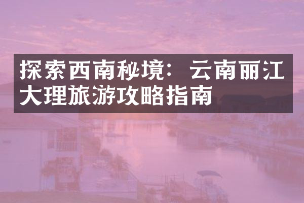 探索西南秘境：云南丽江大理旅游攻略指南