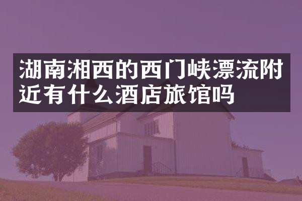 湖南湘西的西门峡漂流附近有什么酒店旅馆吗