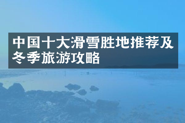 中国十大滑雪胜地推荐及冬季旅游攻略